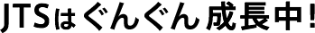 JTSはぐんぐん成長中！