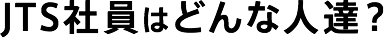 JTS社員はどんな人達？